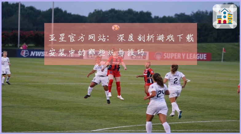 亚星官方网站：深度剖析游戏下载安装中的那些坑与技巧