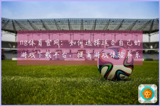 ng体育官网：如何选择适合自己的游戏下载平台，提高游戏体验和乐趣