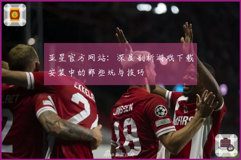 亚星官方网站：深度剖析游戏下载安装中的那些坑与技巧