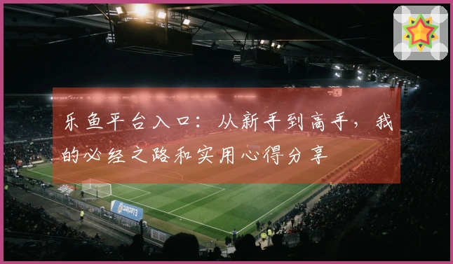 乐鱼平台入口：从新手到高手，我的必经之路和实用心得分享